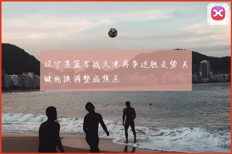 辽宁男篮客战天津再争连胜走势 关键轮换调整成焦点