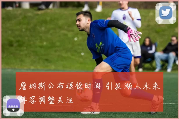 詹姆斯公布退役时间 引发湖人未来阵容调整关注