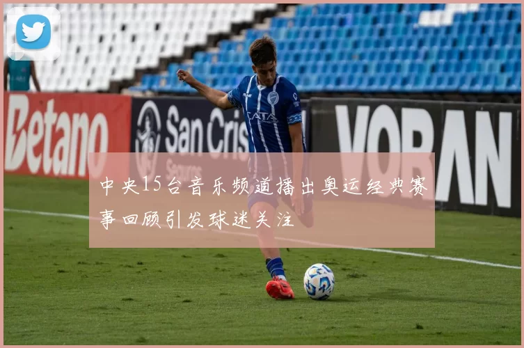 中央15台音乐频道播出奥运经典赛事回顾引发球迷关注