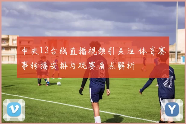 中央13台线直播视频引关注 体育赛事转播安排与观赛看点解析