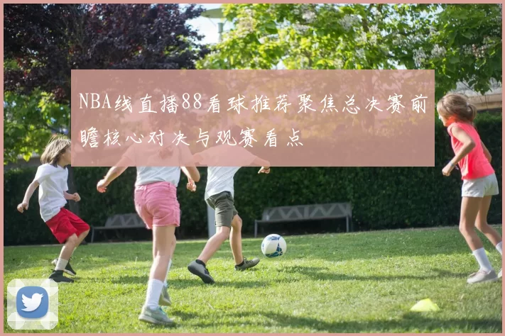 NBA线直播88看球推荐聚焦总决赛前瞻核心对决与观赛看点